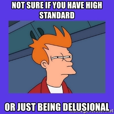 not sure if you have high standard or just being delusional